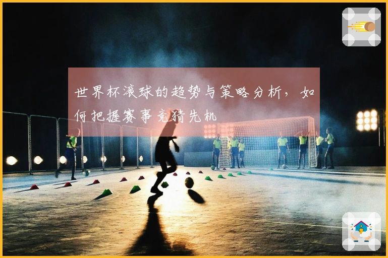 世界杯滚球的趋势与策略分析，如何把握赛事竞猜先机